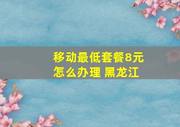 移动最低套餐8元怎么办理 黑龙江